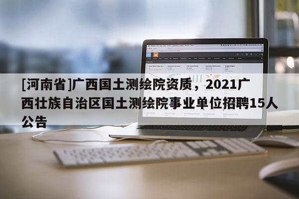 [河南省]广西国土测绘院资质，2021广西壮族自治区国土测绘院事业单位 *** 15人公告