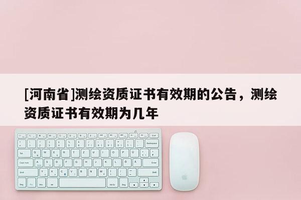 [河南省]测绘资质证书有效期的公告，测绘资质证书有效期为几年