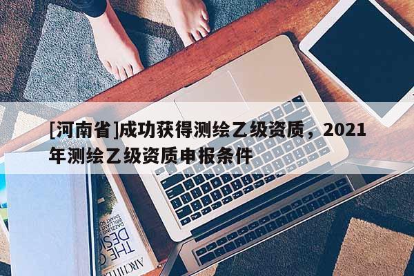 [河南省]成功获得测绘乙级资质，2021年测绘乙级资质申报条件