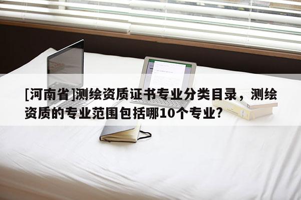 [河南省]测绘资质证书专业分类目录，测绘资质的专业范围包括哪10个专业?