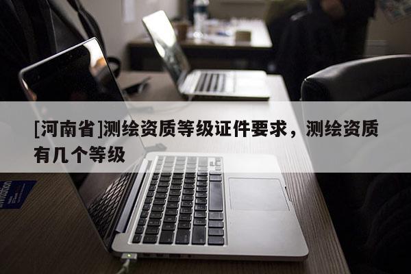 [河南省]测绘资质等级证件要求，测绘资质有几个等级