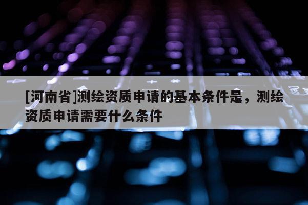 [河南省]测绘资质申请的基本条件是，测绘资质申请需要什么条件
