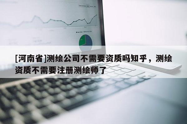 [河南省]测绘公司不需要资质吗知乎，测绘资质不需要注册测绘师了