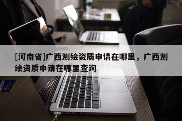 [河南省]广西测绘资质申请在哪里，广西测绘资质申请在哪里查询