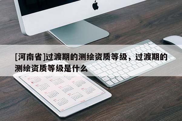 [河南省]过渡期的测绘资质等级，过渡期的测绘资质等级是什么