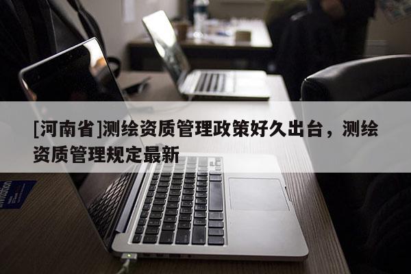 [河南省]测绘资质管理政策好久出台，测绘资质管理规定最新