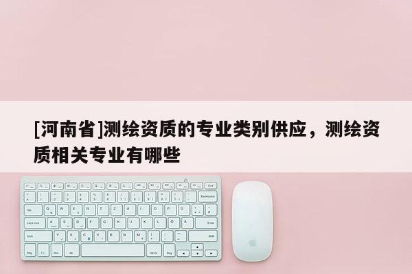 [河南省]测绘资质的专业类别供应，测绘资质相关专业有哪些