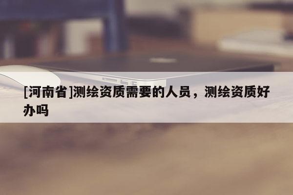 [河南省]测绘资质需要的人员，测绘资质好办吗