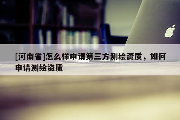 [河南省]怎么样申请第三方测绘资质，如何申请测绘资质