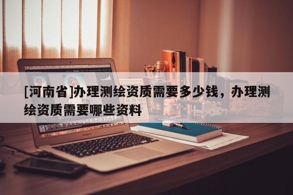 [河南省]办理测绘资质需要多少钱，办理测绘资质需要哪些资料
