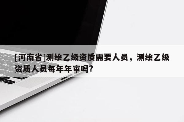 [河南省]测绘乙级资质需要人员，测绘乙级资质人员每年年审吗?
