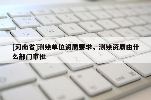 [河南省]测绘单位资质要求，测绘资质由什么部门审批