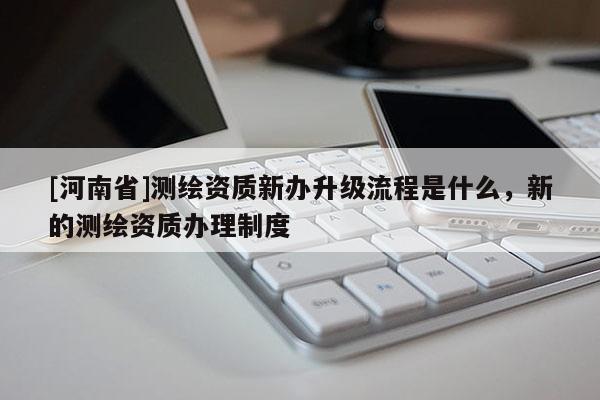 [河南省]测绘资质新办升级流程是什么，新的测绘资质办理制度