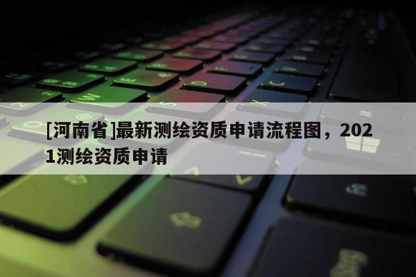 [河南省]最新测绘资质申请流程图，2021测绘资质申请