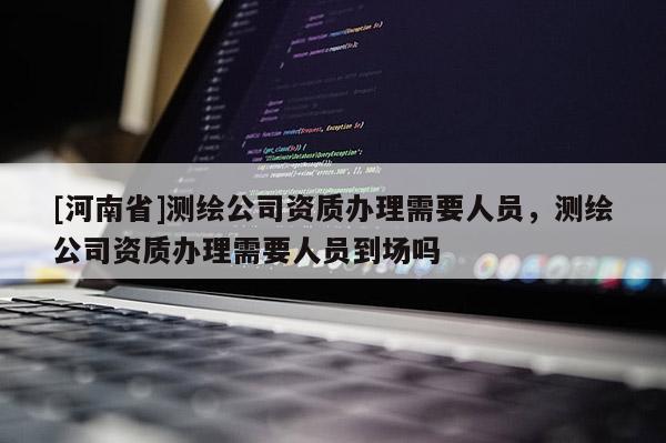 [河南省]测绘公司资质办理需要人员，测绘公司资质办理需要人员到场吗