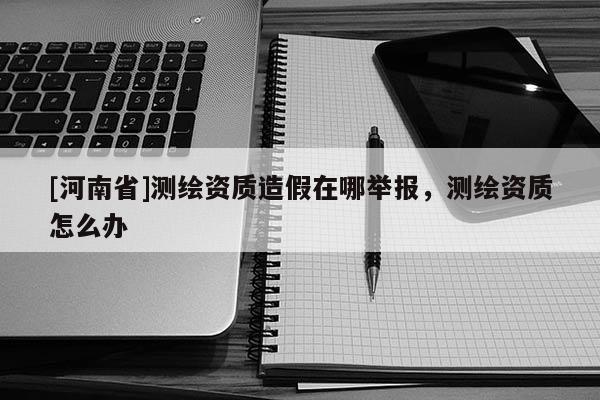 [河南省]测绘资质造假在哪举报，测绘资质怎么办
