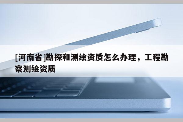 [河南省]勘探和测绘资质怎么办理，工程勘察测绘资质