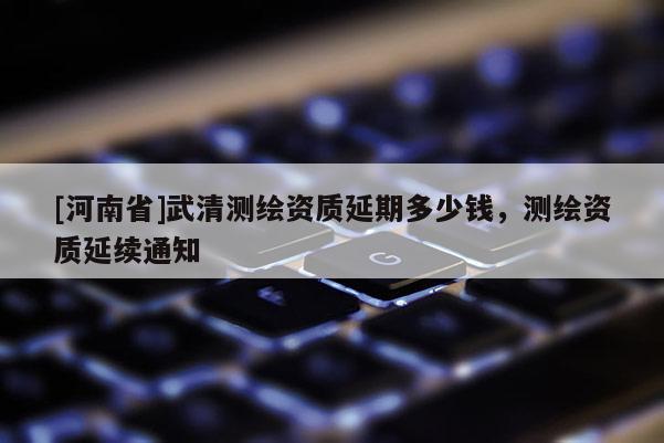 [河南省]武清测绘资质延期多少钱，测绘资质延续通知
