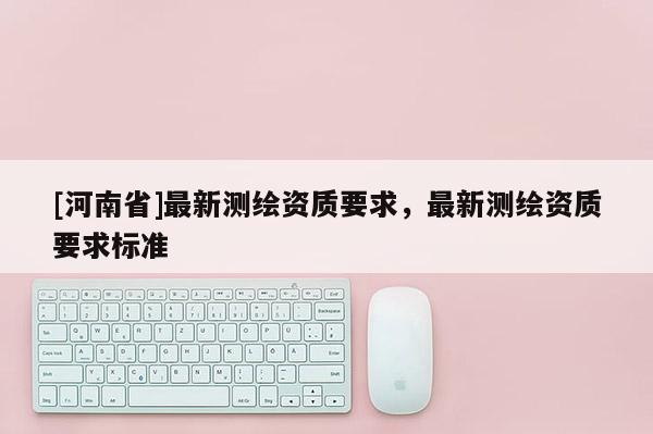 [河南省]最新测绘资质要求，最新测绘资质要求标准