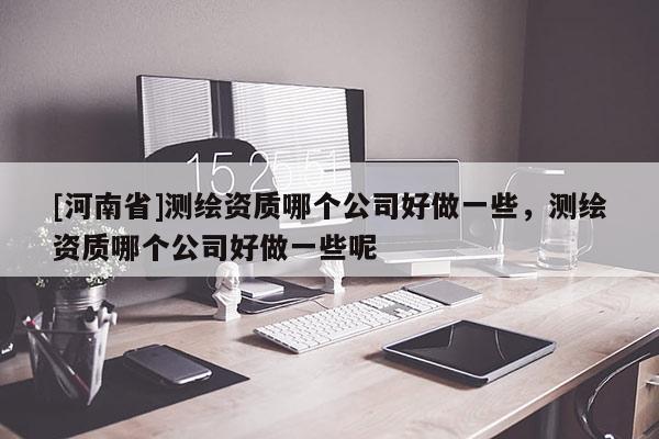 [河南省]测绘资质哪个公司好做一些，测绘资质哪个公司好做一些呢