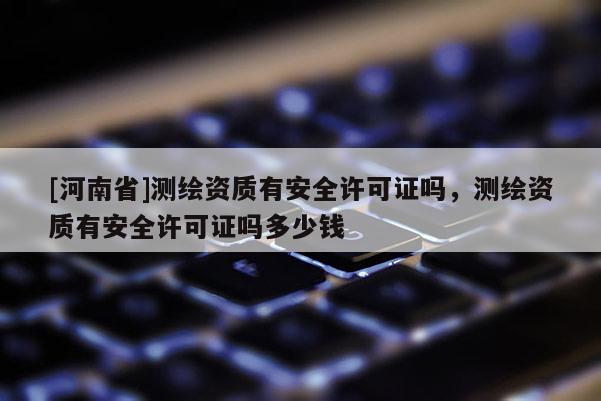 [河南省]测绘资质有安全许可证吗，测绘资质有安全许可证吗多少钱