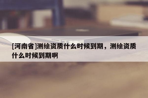 [河南省]测绘资质什么时候到期，测绘资质什么时候到期啊