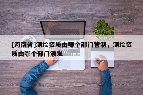 [河南省]测绘资质由哪个部门管制，测绘资质由哪个部门颁发