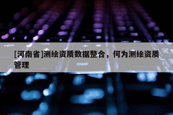 [河南省]测绘资质数据整合，何为测绘资质管理