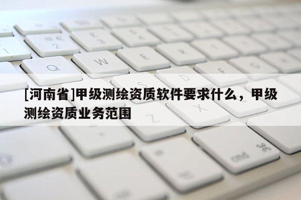[河南省]甲级测绘资质软件要求什么，甲级测绘资质业务范围