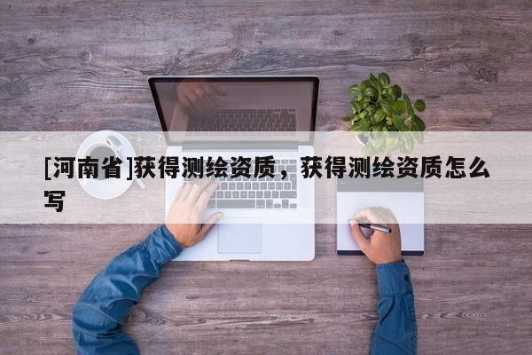 [河南省]获得测绘资质，获得测绘资质怎么写