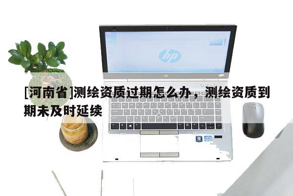 [河南省]测绘资质过期怎么办，测绘资质到期未及时延续
