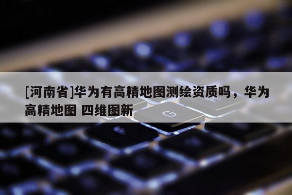[河南省]华为有高精地图测绘资质吗，华为高精地图 四维图新