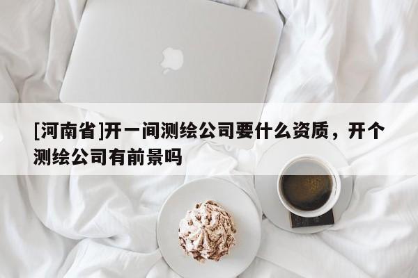 [河南省]开一间测绘公司要什么资质，开个测绘公司有前景吗