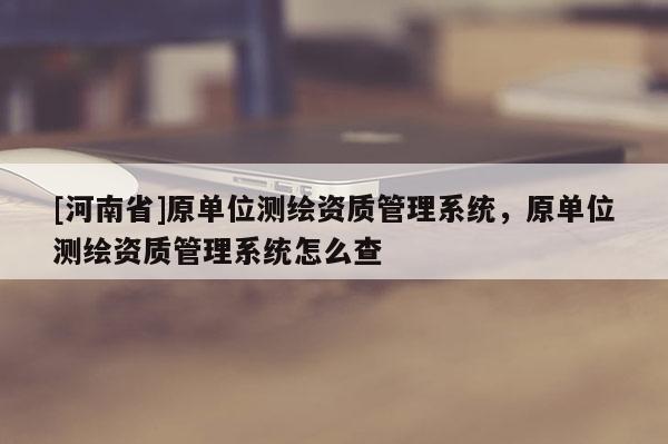 [河南省]原单位测绘资质管理系统，原单位测绘资质管理系统怎么查