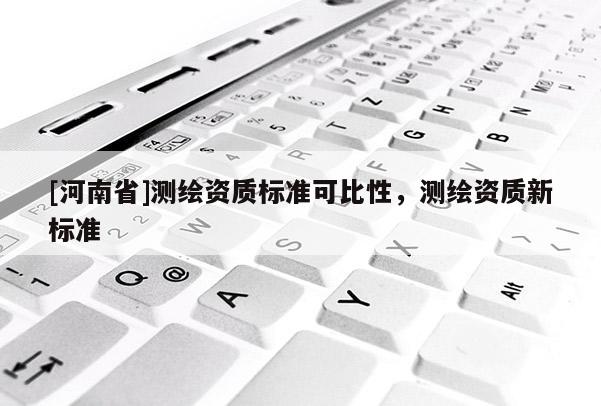 [河南省]测绘资质标准可比性，测绘资质新标准
