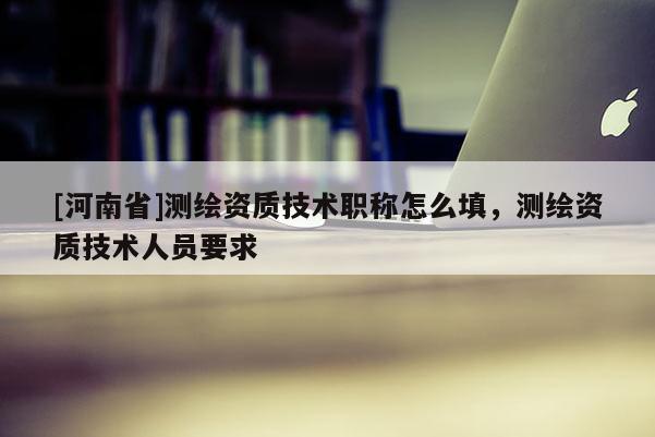 [河南省]测绘资质技术职称怎么填，测绘资质技术人员要求