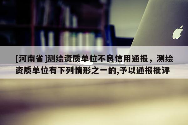 [河南省]测绘资质单位不良信用通报，测绘资质单位有下列情形之一的,予以通报批评