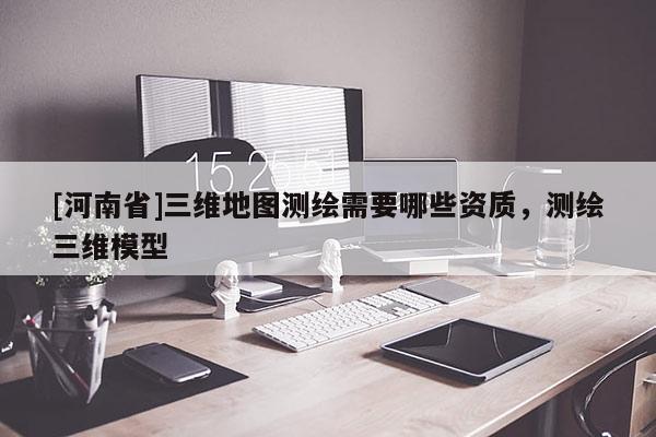[河南省]三维地图测绘需要哪些资质，测绘三维模型