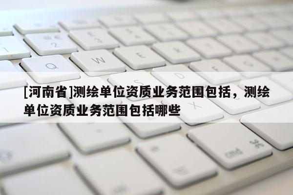 [河南省]测绘单位资质业务范围包括，测绘单位资质业务范围包括哪些