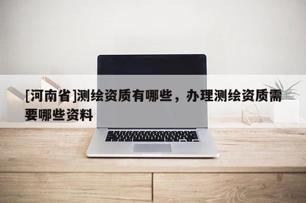 [河南省]测绘资质有哪些，办理测绘资质需要哪些资料