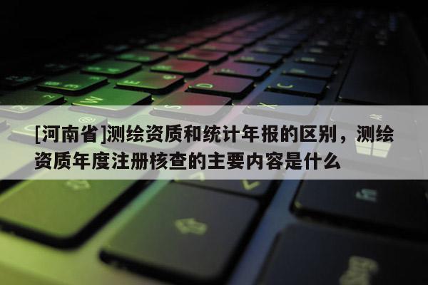 [河南省]测绘资质和统计年报的区别，测绘资质年度注册核查的主要内容是什么