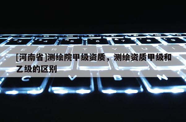 [河南省]测绘院甲级资质，测绘资质甲级和乙级的区别