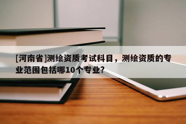[河南省]测绘资质考试科目，测绘资质的专业范围包括哪10个专业?