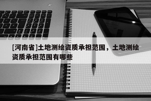 [河南省]土地测绘资质承担范围，土地测绘资质承担范围有哪些