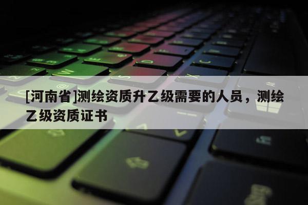 [河南省]测绘资质升乙级需要的人员，测绘乙级资质证书