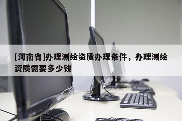[河南省]办理测绘资质办理条件，办理测绘资质需要多少钱