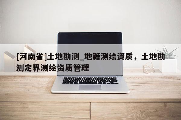 [河南省]土地勘测_地籍测绘资质，土地勘测定界测绘资质管理