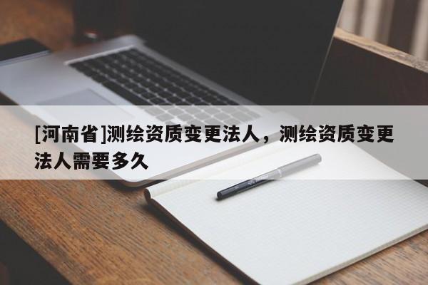 [河南省]测绘资质变更法人，测绘资质变更法人需要多久
