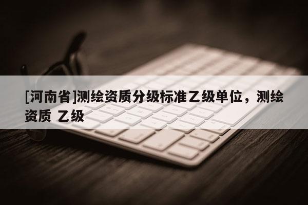 [河南省]测绘资质分级标准乙级单位，测绘资质 乙级