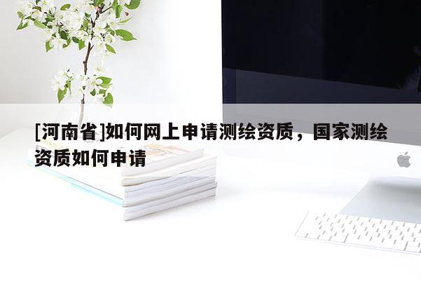 [河南省]如何网上申请测绘资质，国家测绘资质如何申请